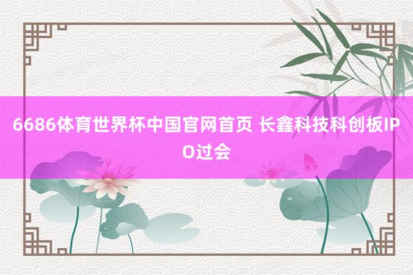 6686体育世界杯中国官网首页 长鑫科技科创板IPO过会