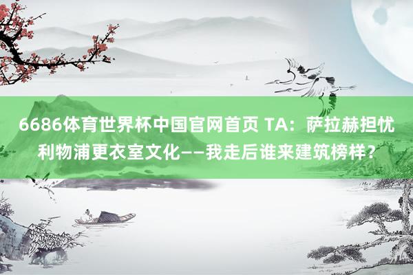 6686体育世界杯中国官网首页 TA：萨拉赫担忧利物浦更衣室文化——我走后谁来建筑榜样？