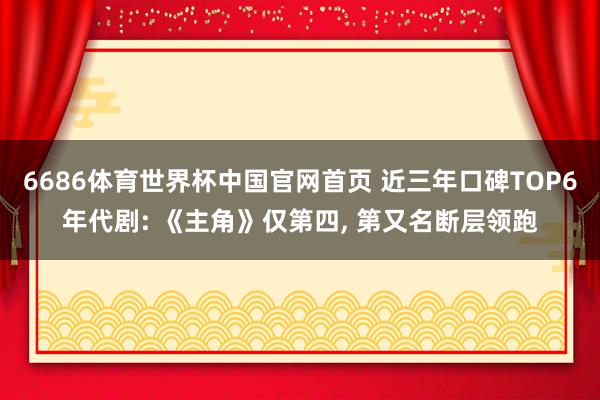 6686体育世界杯中国官网首页 近三年口碑TOP6年代剧: 《主角》仅第四, 第又名断层领跑