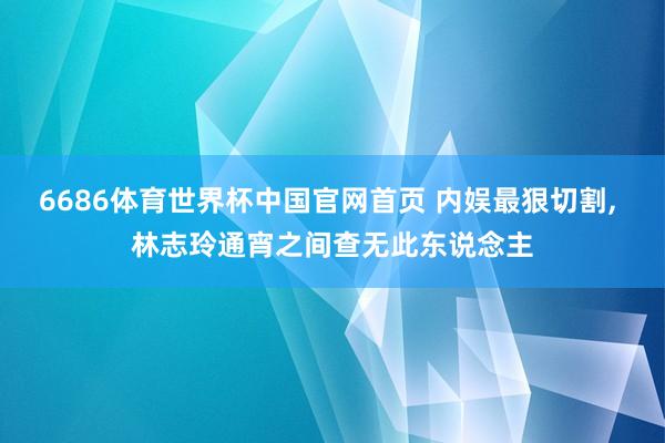 6686体育世界杯中国官网首页 内娱最狠切割, 林志玲通宵之间查无此东说念主