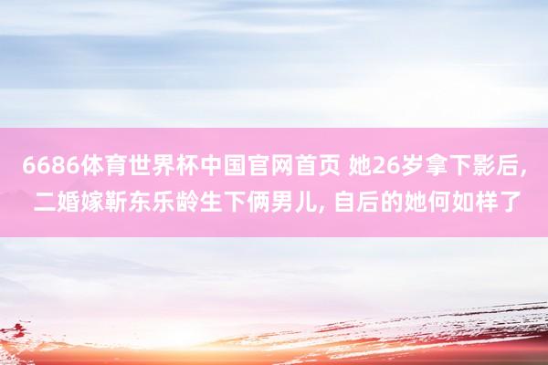 6686体育世界杯中国官网首页 她26岁拿下影后, 二婚嫁靳东乐龄生下俩男儿, 自后的她何如样了