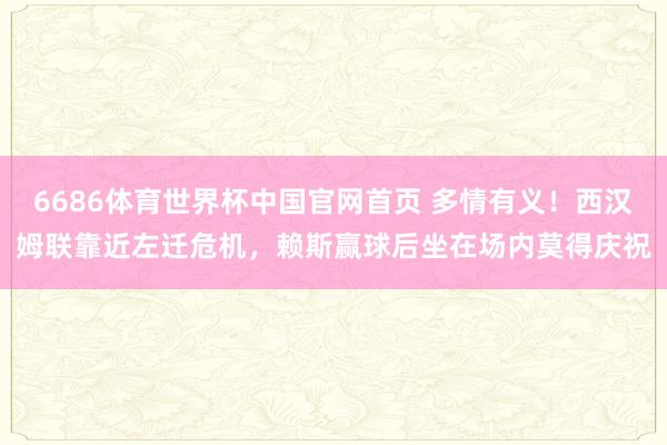6686体育世界杯中国官网首页 多情有义！西汉姆联靠近左迁危机，赖斯赢球后坐在场内莫得庆祝