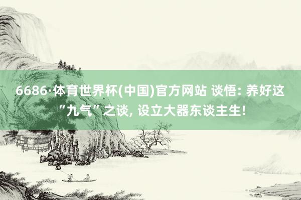 6686·体育世界杯(中国)官方网站 谈悟: 养好这“九气”之谈, 设立大器东谈主生!