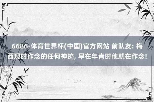 6686·体育世界杯(中国)官方网站 前队友: 梅西现时作念的任何神迹, 早在年青时他就在作念!