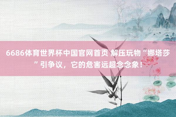 6686体育世界杯中国官网首页 解压玩物“娜塔莎”引争议，它的危害远超念念象！
