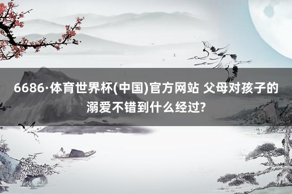 6686·体育世界杯(中国)官方网站 父母对孩子的溺爱不错到什么经过?