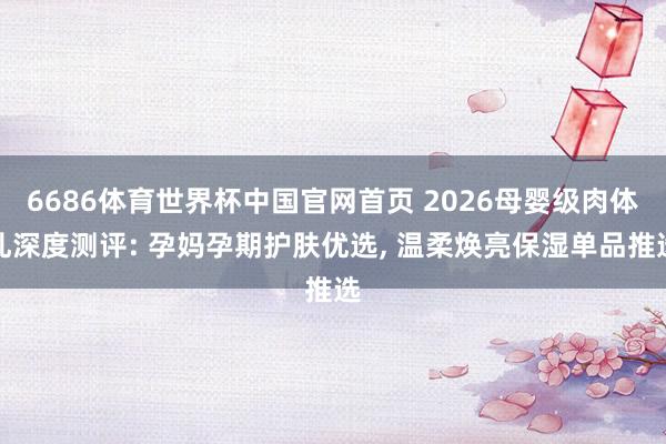6686体育世界杯中国官网首页 2026母婴级肉体乳深度测评: 孕妈孕期护肤优选, 温柔焕亮保湿单品推选