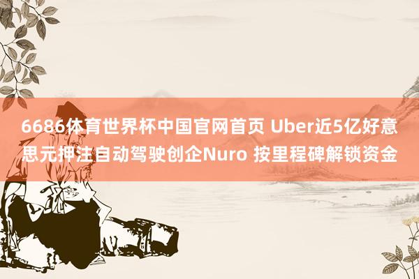 6686体育世界杯中国官网首页 Uber近5亿好意思元押注自动驾驶创企Nuro 按里程碑解锁资金