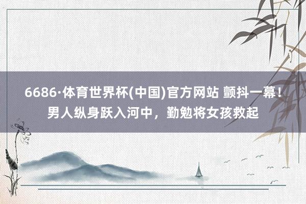 6686·体育世界杯(中国)官方网站 颤抖一幕！男人纵身跃入河中，勤勉将女孩救起