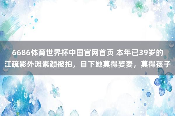 6686体育世界杯中国官网首页 本年已39岁的江疏影外滩素颜被拍，目下她莫得娶妻，莫得孩子