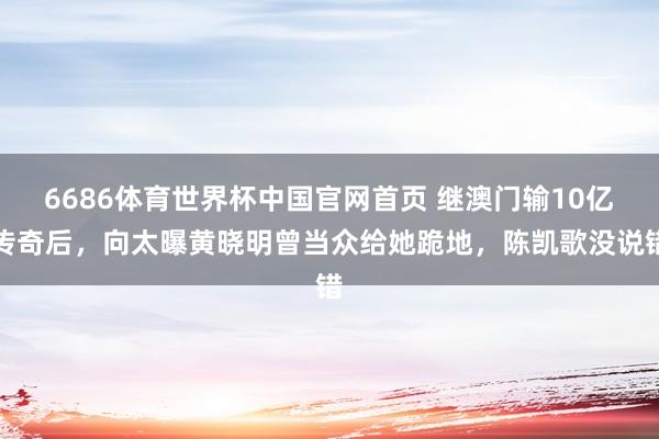 6686体育世界杯中国官网首页 继澳门输10亿传奇后，向太曝黄晓明曾当众给她跪地，陈凯歌没说错