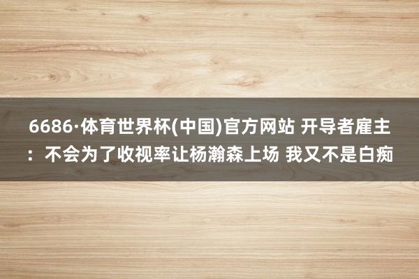6686·体育世界杯(中国)官方网站 开导者雇主：不会为了收视率让杨瀚森上场 我又不是白痴