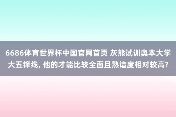 6686体育世界杯中国官网首页 灰熊试训奥本大学大五锋线， 他的才能比较全面且熟谙度相对较高?