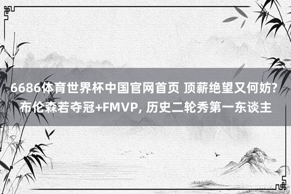 6686体育世界杯中国官网首页 顶薪绝望又何妨? 布伦森若夺冠+FMVP， 历史二轮秀第一东谈主