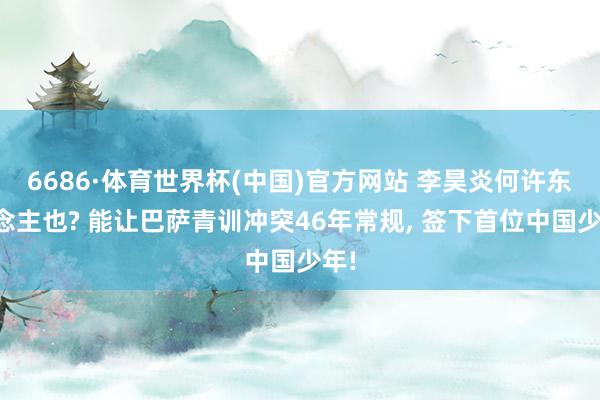 6686·体育世界杯(中国)官方网站 李昊炎何许东说念主也? 能让巴萨青训冲突46年常规， 签下首位中国少年!
