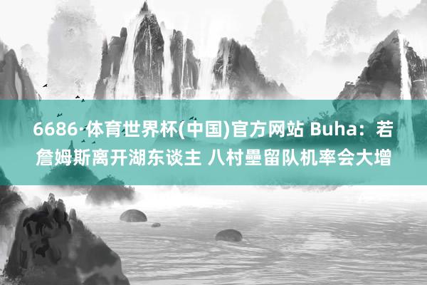 6686·体育世界杯(中国)官方网站 Buha：若詹姆斯离开湖东谈主 八村壘留队机率会大增