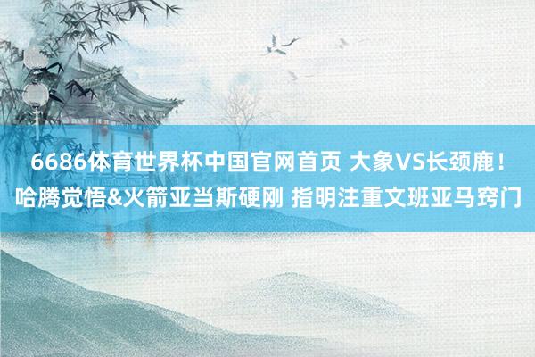 6686体育世界杯中国官网首页 大象VS长颈鹿!哈腾觉悟&火箭亚当斯硬刚 指明注重文班亚马窍门