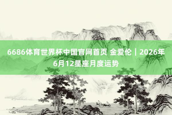 6686体育世界杯中国官网首页 金爱伦︱2026年6月12星座月度运势