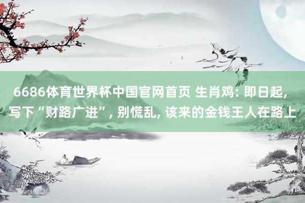 6686体育世界杯中国官网首页 生肖鸡: 即日起， 写下“财路广进”， 别慌乱， 该来的金钱王人在路上