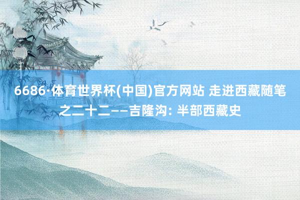6686·体育世界杯(中国)官方网站 走进西藏随笔之二十二——吉隆沟: 半部西藏史