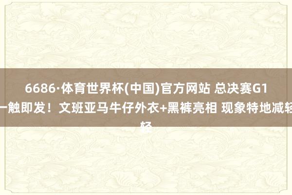 6686·体育世界杯(中国)官方网站 总决赛G1一触即发!文班亚马牛仔外衣+黑裤亮相 现象特地减轻