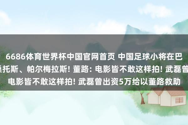6686体育世界杯中国官网首页 中国足球小将在巴西准备迎战圣保罗、桑托斯、帕尔梅拉斯! 董路: 电影皆不敢这样拍! 武磊曾出资5万给以董路救助