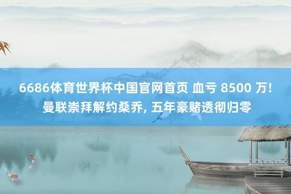 6686体育世界杯中国官网首页 血亏 8500 万! 曼联崇拜解约桑乔， 五年豪赌透彻归零
