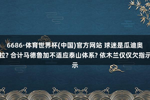 6686·体育世界杯(中国)官方网站 球迷是瓜迪奥拉? 合计马德鲁加不适应泰山体系? 依木兰仅仅欠指示