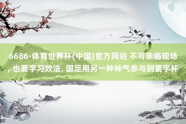 6686·体育世界杯(中国)官方网站 不可亲临现场， 也要学习效法， 国足用另一种神气参与到寰宇杯
