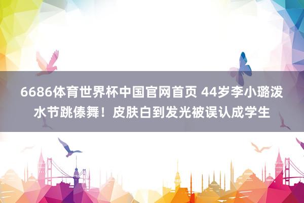 6686体育世界杯中国官网首页 44岁李小璐泼水节跳傣舞！皮肤白到发光被误认成学生