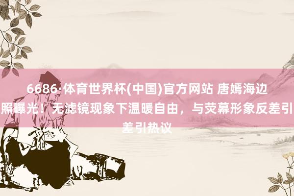 6686·体育世界杯(中国)官方网站 唐嫣海边素颜照曝光！无滤镜现象下温暖自由，与荧幕形象反差引热议