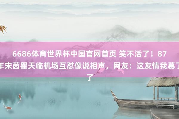 6686体育世界杯中国官网首页 笑不活了！87年宋茜翟天临机场互怼像说相声，网友：这友情我慕了