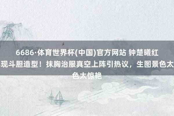 6686·体育世界杯(中国)官方网站 钟楚曦红毯再现斗胆造型！抹胸治服真空上阵引热议，生图景色太惊艳