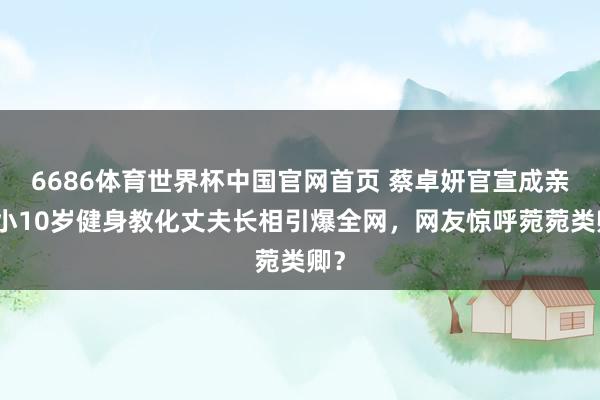 6686体育世界杯中国官网首页 蔡卓妍官宣成亲！小10岁健身教化丈夫长相引爆全网，网友惊呼菀菀类卿？
