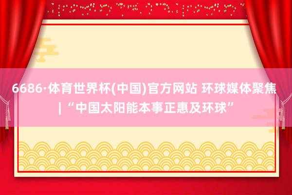 6686·体育世界杯(中国)官方网站 环球媒体聚焦 | “中国太阳能本事正惠及环球”