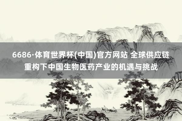 6686·体育世界杯(中国)官方网站 全球供应链重构下中国生物医药产业的机遇与挑战