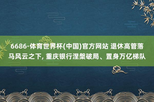 6686·体育世界杯(中国)官方网站 退休高管落马风云之下， 重庆银行涅槃破局、置身万亿梯队