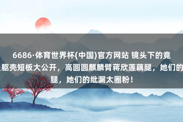 6686·体育世界杯(中国)官方网站 镜头下的竟然：8位女星躯壳短板大公开，高圆圆麒麟臂蒋欣莲藕腿，她们的纰漏太圈粉！