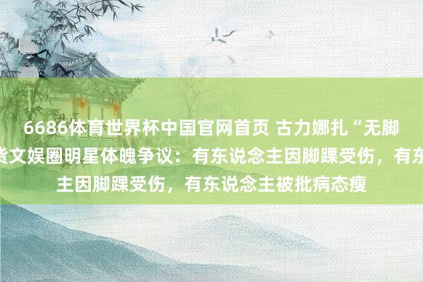6686体育世界杯中国官网首页 古力娜扎“无脚脖子”引热议！盘货文娱圈明星体魄争议：有东说念主因脚踝受伤，有东说念主被批病态瘦