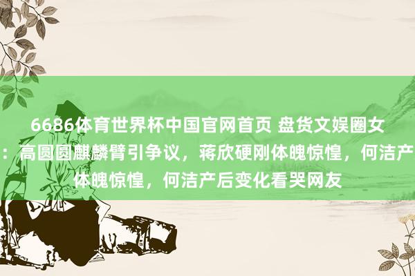 6686体育世界杯中国官网首页 盘货文娱圈女星的确体魄短板：高圆圆麒麟臂引争议，蒋欣硬刚体魄惊惶，何洁产后变化看哭网友
