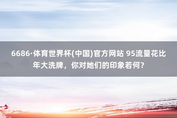 6686·体育世界杯(中国)官方网站 95流量花比年大洗牌，你对她们的印象若何？