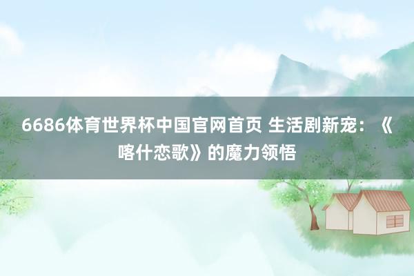 6686体育世界杯中国官网首页 生活剧新宠：《喀什恋歌》的魔力领悟