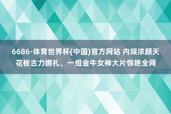 6686·体育世界杯(中国)官方网站 内娱浓颜天花板古力娜扎，一组金牛女神大片惊艳全网