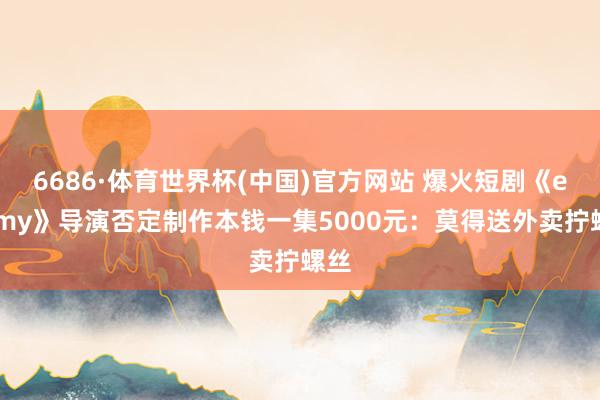 6686·体育世界杯(中国)官方网站 爆火短剧《enemy》导演否定制作本钱一集5000元：莫得送外卖拧螺丝