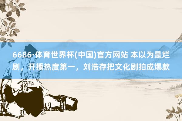 6686·体育世界杯(中国)官方网站 本以为是烂剧，开播热度第一，刘浩存把文化剧拍成爆款