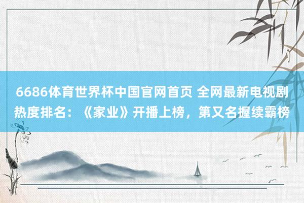 6686体育世界杯中国官网首页 全网最新电视剧热度排名：《家业》开播上榜，第又名握续霸榜