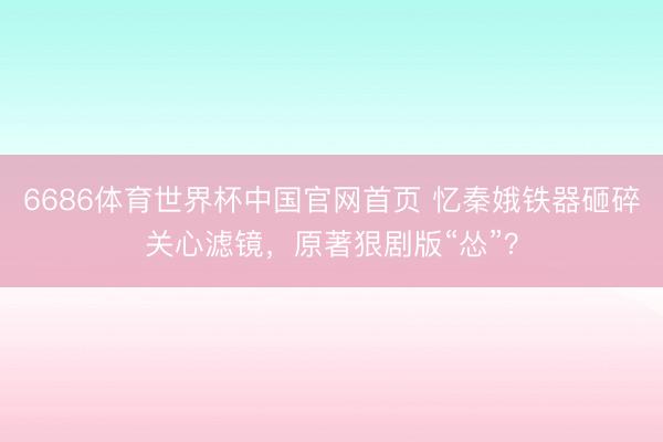 6686体育世界杯中国官网首页 忆秦娥铁器砸碎关心滤镜，原著狠剧版“怂”？