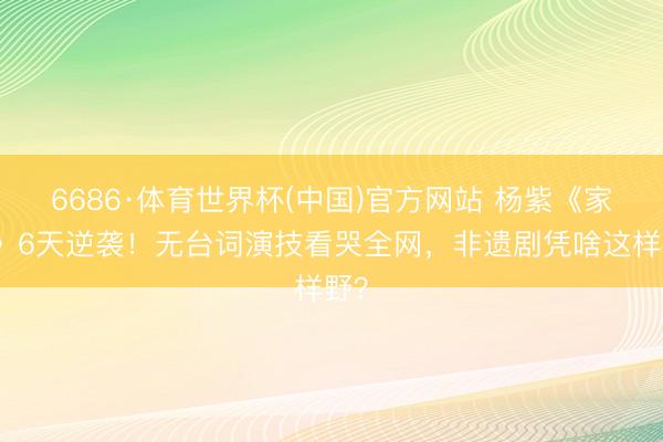 6686·体育世界杯(中国)官方网站 杨紫《家业》6天逆袭！无台词演技看哭全网，非遗剧凭啥这样野？