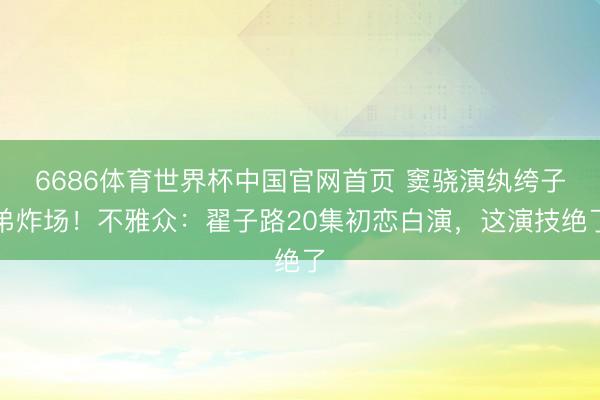 6686体育世界杯中国官网首页 窦骁演纨绔子弟炸场！不雅众：翟子路20集初恋白演，这演技绝了
