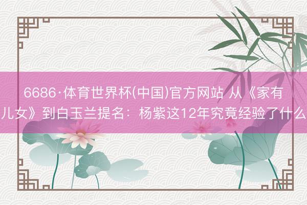 6686·体育世界杯(中国)官方网站 从《家有儿女》到白玉兰提名:杨紫这12年究竟经验了什么